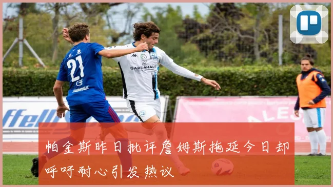 帕金斯昨日批评詹姆斯拖延今日却呼吁耐心引发热议