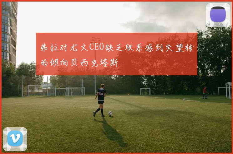 弗拉对尤文CEO缺乏联系感到失望转而倾向贝西克塔斯
